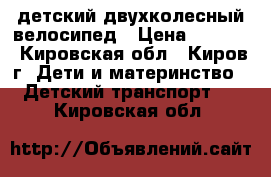 детский двухколесный велосипед › Цена ­ 1 500 - Кировская обл., Киров г. Дети и материнство » Детский транспорт   . Кировская обл.